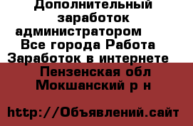 Дополнительный заработок администратором!!!! - Все города Работа » Заработок в интернете   . Пензенская обл.,Мокшанский р-н